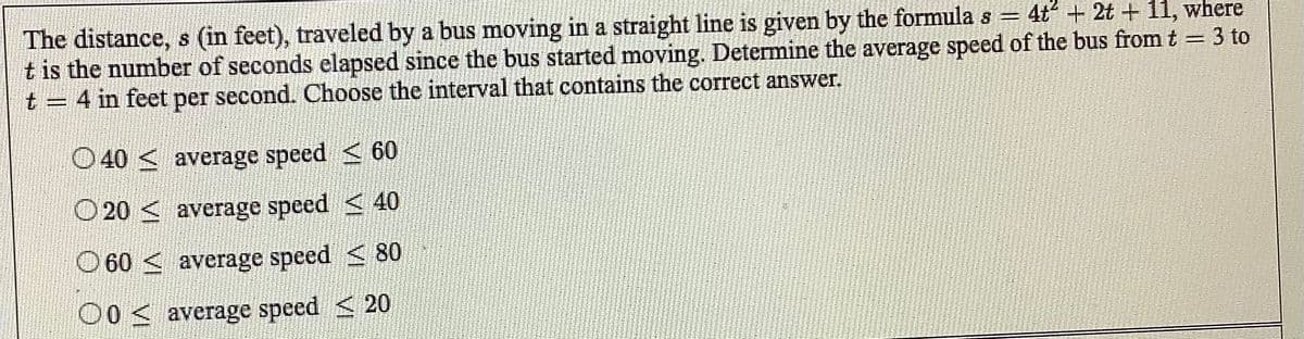 The distance, s (in feet), traveled by a bus moving in a straight line is given by the formula s = 4t + 2t + 11, where
t is the number of seconds elapsed since the bus started moving. Determine the average speed of the bus from t = 3 to
t = 4 in feet per second. Choose the interval that contains the correct answer.
O40 < average speed < 60
O 20 < average speed < 40
O 60 < average speed < 80
O0< average speed < 20
