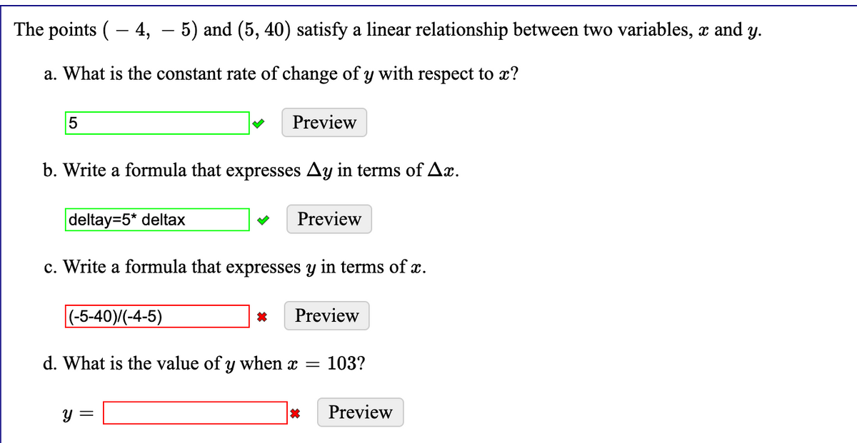 The points ( – 4, – 5) and (5, 40) satisfy a linear relationship between two variables, x and
y.
a. What is the constant rate of change of y with respect to x?
Preview
b. Write a formula that expresses Ay in terms of Ax.
deltay=5* deltax
Preview
c. Write a formula that expresses y in terms of x.
|(-5-40)/(-4-5)
Preview
d. What is the value of y when x =
103?
y =
Preview
