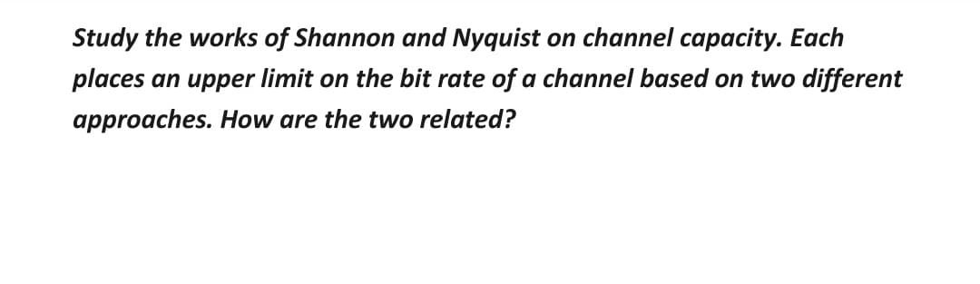 Study the works of Shannon and Nyquist on channel capacity. Each
places an upper limit on the bit rate of a channel based on two different
approaches. How are the two related?
