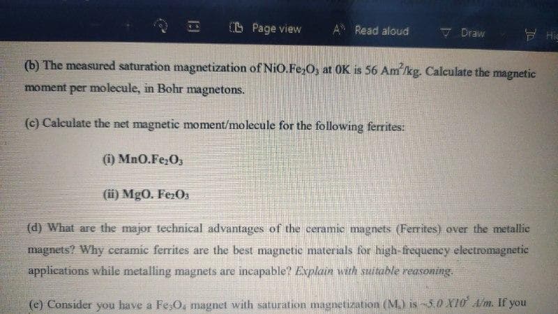 I L Page view
Read aloud
7 Draw
E Hig
(b) The measured saturation magnetization of NiO.Fe,O, at OK is 56 Am'/kg. Calculate the magnetic
moment per molecule, in Bohr magnetons.
(c) Calculate the net magnetic moment/molecule for the following ferrites:
(i) MnO.Fe;O,
(ii) MgO. Fe:O3
(d) What are the major technical advantages of the ceramic magnets (Ferrites) over the metallic
magnets? Why ceramic ferrites are the best magnetic materials for high-frequency electromagnetic
applications while metalling magnets are incapable? Explain with suitable reasoning.
(e) Consider you have a Fe;O, magnet with saturation magnetization (M.) is-3.0 X10 A/m. If you
