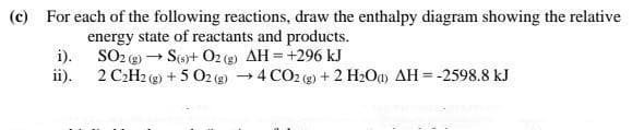(c) For each of the following reactions, draw the enthalpy diagram showing the relative
energy state of reactants and products.
i).
SO2 (g) → S(or+ O2 (g) AH = +296 kJ
ii).
2 C2H2 (g) + 5 O2 (g) 4 CO2 (g) + 2 H2Oa) AH = -2598.8 kJ
