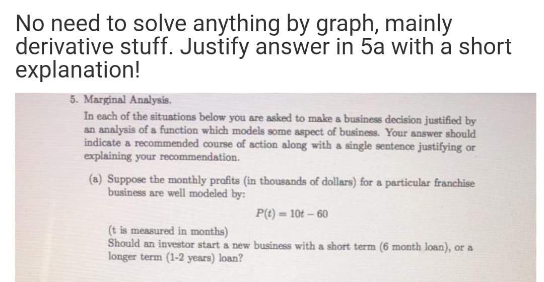 No need to solve anything by graph, mainly
derivative stuff. Justify answer in 5a with a short
explanation!
5. Marginal Analysis.
In each of the situations below you are asked to make a business decision justified by
an analysis of a function which models some aspect of business. Your answer should
indicate a recommended course of action along with a single sentence justifying or
explaining your recommendation.
(a) Suppose the monthly profits (in thousands of dollars) for a particular franchise
business are well modeled by:
P(t) = 10t – 60
(t is measured in months)
Should an investor start a new business with a short term (6 month loan), or a
longer term (1-2 years) loan?
