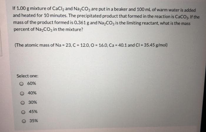 If 1.00 g mixture of CaClz and Na2CO3 are put in a beaker and 100 mL of warm water is added
and heated for 10 minutes. The precipitated product that formed in the reaction is CaCO3. If the
mass of the product formed is 0.361 g and Na,CO3 is the limiting reactant, what is the mass
percent of Na,CO3 in the mixture?
(The atomic mass of Na = 23, C = 12.0, O = 16.0, Ca = 40.1 and CI = 35.45 g/mol)
%3D
Select one:
60%
40%
30%
45%
35%
