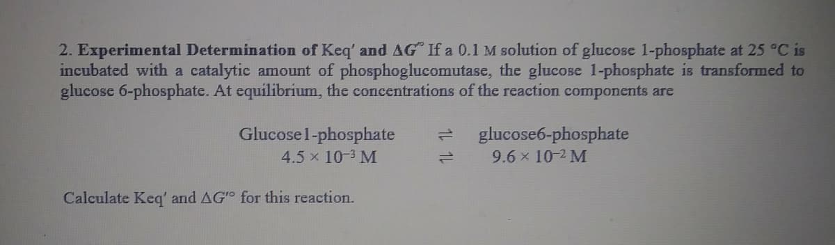 2. Experimental Determination of Keq' and AG If a 0.1 M solution of glucose 1-phosphate at 25 °C is
incubated with a catalytic amount of phosphoglucomutase, the glucose 1-phosphate is transformed to
glucose 6-phosphate. At equilibrium, the concentrations of the reaction components are
Glucose1-phosphate
glucose6-phosphate
9.6 x 10-2 M
4.5 x 10-3 M
Calculate Keg' and AG for this reaction.

