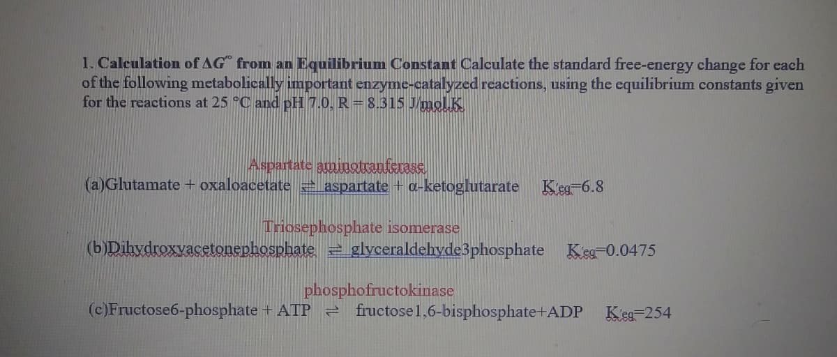 1. Calculation of AG from an Equilibrium Constant Calculate the standard free-energy change for each
of the following metabolically important enzyme-catalyzed reactions, using the equilibrium constants given
for the reactions at 25 °C and pH 7.0, R = 8.315 J/molK
Aspartate aminotranterase
(a)Glutamate + oxaloacetate 2 aspartate + a-ketoglutarate Keg-6.8
Triosephosphate isomerase
(b)Dihydroxvacetonephosphate glyceraldehyde3phosphate Keg-0.0475
phosphofructokinase
e fructose1,6-bisphosphate+ADP Keg=254
(c)Fructose6-phosphate + ATP
