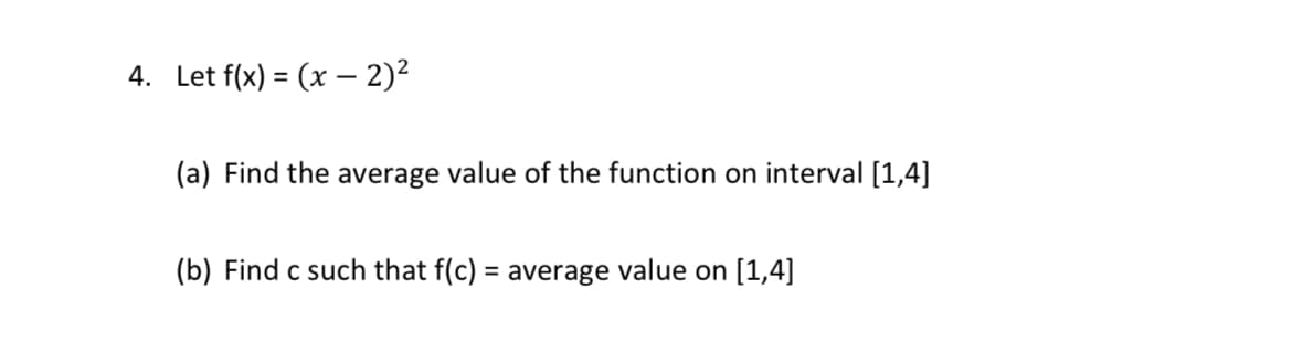 4. Let f(x) = (x – 2)²
%3D
(a) Find the average value of the function on interval [1,4]
(b) Find c such that f(c) = average value on [1,4]
