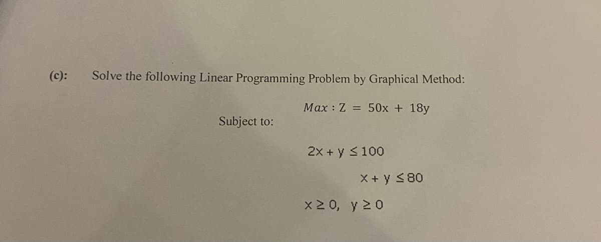 (c):
Solve the following Linear Programming Problem by Graphical Method:
Max Z = 50x + 18y
Subject to:
2X+y≤100
X + y ≤ 80
x 20, y 20