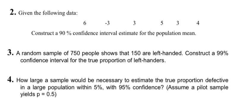 2. Given the following data:
6
-3 3
5 3
4
Construct a 90 % confidence interval estimate for the population mean.
3. A random sample of 750 people shows that 150 are left-handed. Construct a 99%
confidence interval for the true proportion of left-handers.
4. How large a sample would be necessary to estimate the true proportion defective
in a large population within 5%, with 95% confidence? (Assume a pilot sample
yields p = 0.5)
%3D
