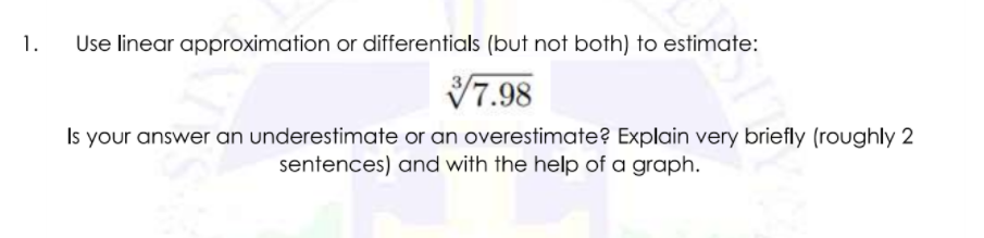 1.
Use linear approximation or differentials (but not both) to estimate:
V7.98
Is your answer an underestimate or an overestimate? Explain very briefly (roughly 2
sentences) and with the help of a graph.
