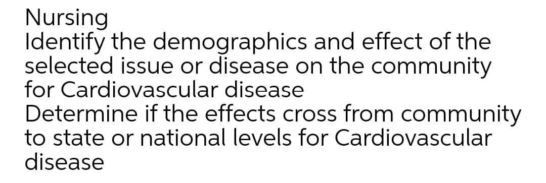 Nursing
Identify the demographics and effect of the
selected issue or disease on the community
for Cardiovascular disease
Determine if the effects cross from community
to state or national levels for Cardiovascular
disease
