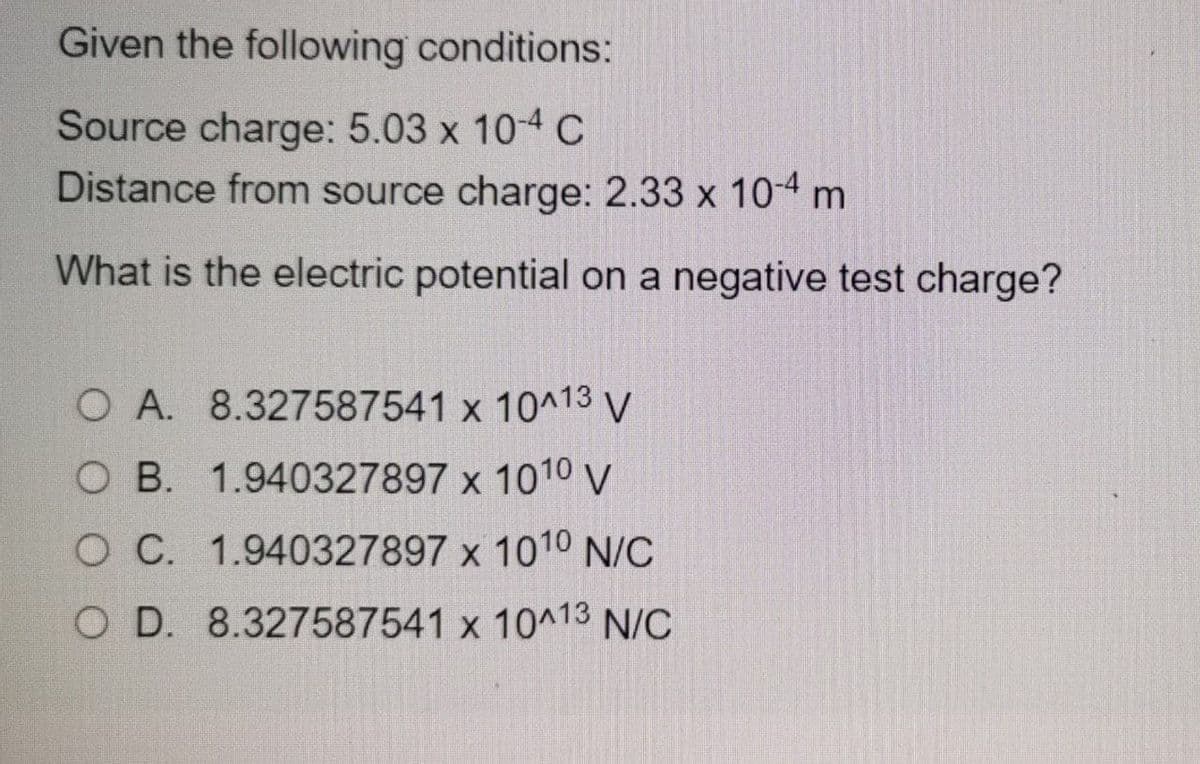 Given the following conditions:
Source charge: 5.03 x 104 C
Distance from source charge: 2.33 x 10-4 m
What is the electric potential on a negative test charge?
O A. 8.327587541 x 10^13 V
O B. 1.940327897 x 1010 V
O C. 1.940327897 x 1010 N/C
O D. 8.327587541 x 10^13 N/C
