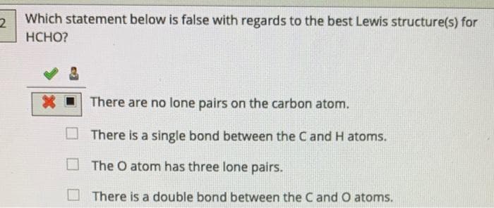Which statement below is false with regards to the best Lewis structure(s) for
HCHO?
There are no lone pairs on the carbon atom.
There is a single bond between the C and H atoms.
The O atom has three lone pairs.
There is a double bond between the Cand O atoms.
