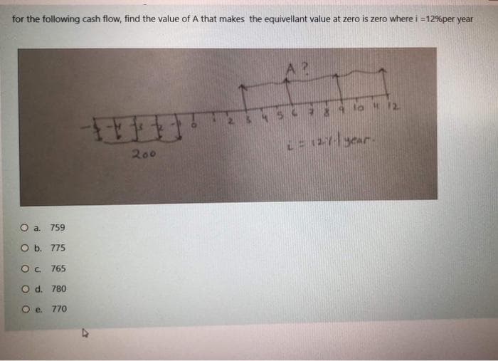for the following cash flow, find the value ofA that makes the equivellant value at zero is zero where i =12%per year
&4567 29 lo 12.
200
L= 127-year.
O a. 759
O b. 775
Oc. 765
O d. 780
O e. 770
