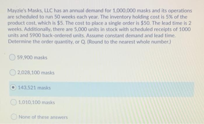Mayzie's Masks, LLC has an annual demand for 1,000,000 masks and its operations
are scheduled to run 50 weeks each year. The inventory holding cost is 5% of the
product cost, which is $5. The cost to place a single order is $50. The lead time is 2
weeks. Additionally, there are 5,000 units in stock with scheduled receipts of 1000
units and 5900 back-ordered units. Assume constant demand and lead time.
Determine the order quantity, or Q (Round to the nearest whole number.)
59,900 masks
O 2,028,100 masks
143,521 masks
1.010,100 masks
None of these answers
