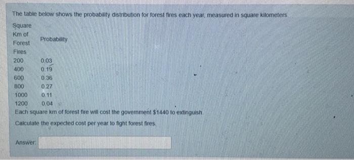 The table below shows the probability distribution for forest fires each year, measured in square kilometers
Square
Km of
Probability
Forest
Fires
200
0.03
400
0.19
600
0.36
800
0.27
1000
0.11
1200
0.04
Each square km of forest fire will cost the govemment $1440 to extinguish
Calculate the expected cost per year to fight forest fires.
Answer
