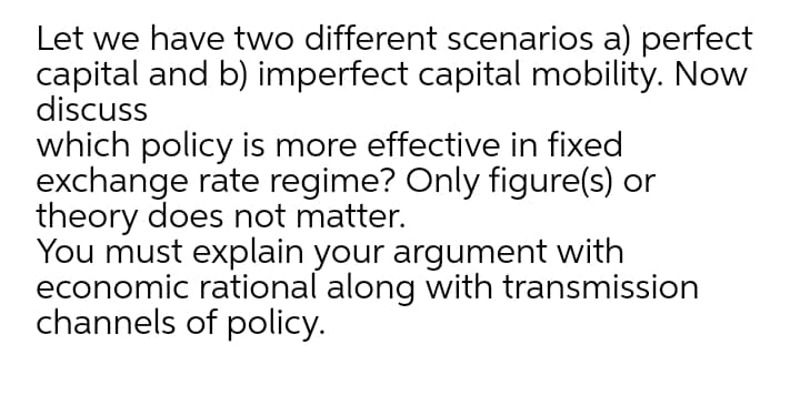 Let we have two different scenarios a) perfect
capital and b) imperfect capital mobility. Now
discuss
which policy is more effective in fixed
exchange rate regime? Only figure(s) or
theory does not matter.
You must explain your argument with
economic rational along with transmission
channels of policy.
