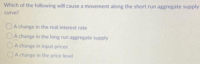 Which of the following will cause a movement along the short run aggregate supply
curve?
A change in the real interest rate
A change in the long run aggregate supply
O A change in input prices
O A change in the price level

