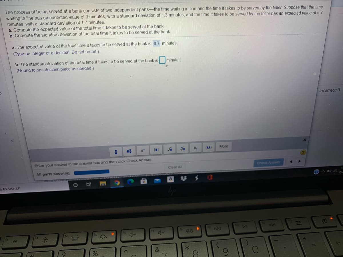 The process of being served at a bank consists of two independent parts-the time waiting in line and the time it takes to be served by the teller. Suppose that the time
waiting in line has an expected value of 3 minutes, with a standard deviation of 1.3 minutes, and the time it takes to be served by the teller has an expected value of 5.7
minutes, with a standard deviation of 1.7 minutes.
a. Compute the expected value of the total time it takes to be served at the bank.
b. Compute the standard deviation of the total time it takes to be served at the bank.
a. The expected value of the total time it takes to be served at the bank is 8.7 minutes
(Type an integer or a decimal. Do not round.)
b. The standard deviation of the total time it takes to be served at the bank is minutes.
(Round to one decimal place as needed.)
Incorrect: 0
(A)
More
Enter your answer in the answer box and then click Check Answer.
Clear All
Check Answer
All parts showing
2/2
e to search
1O
ho Dl
DDI
00
%23
米
OC
