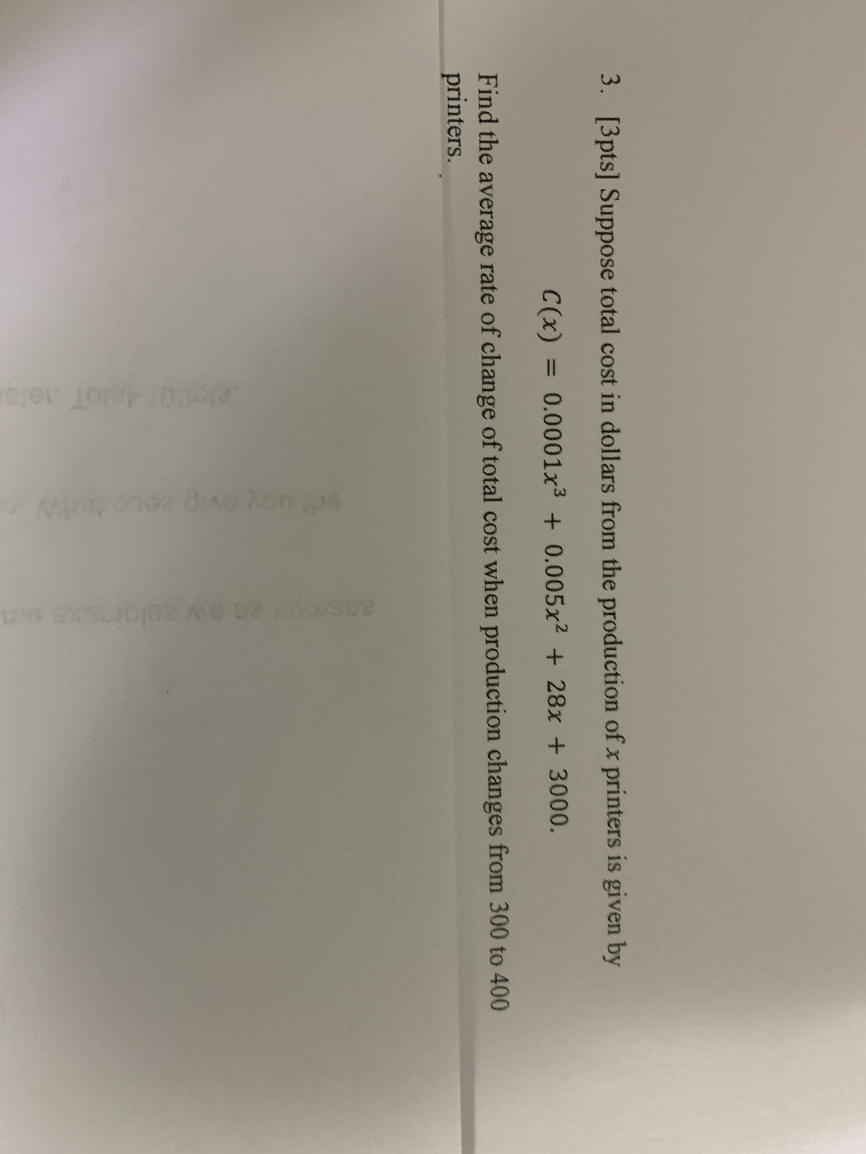 3. [3pts] Suppose total cost in dollars from the production of x printers is given by
C(x) = 0.0001x3 + 0.005x² + 28x + 3000.
%3D
Find the average rate of change of total cost when production changes from 300 to 400
printers.
