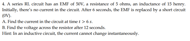 4. A series RL circuit has an EMF of 50V, a resistance of 5 ohms, an inductance of 15 henry.
Initially, there's no current in the circuit. After 6 seconds, the EMF is replaced by a short circuit
(OV).
A. Find the current in the circuit at time t > 6 s.
B. Find the voltage across the resistor after 12 seconds.
Hint: In an inductive circuit, the current cannot change instantaneously.
