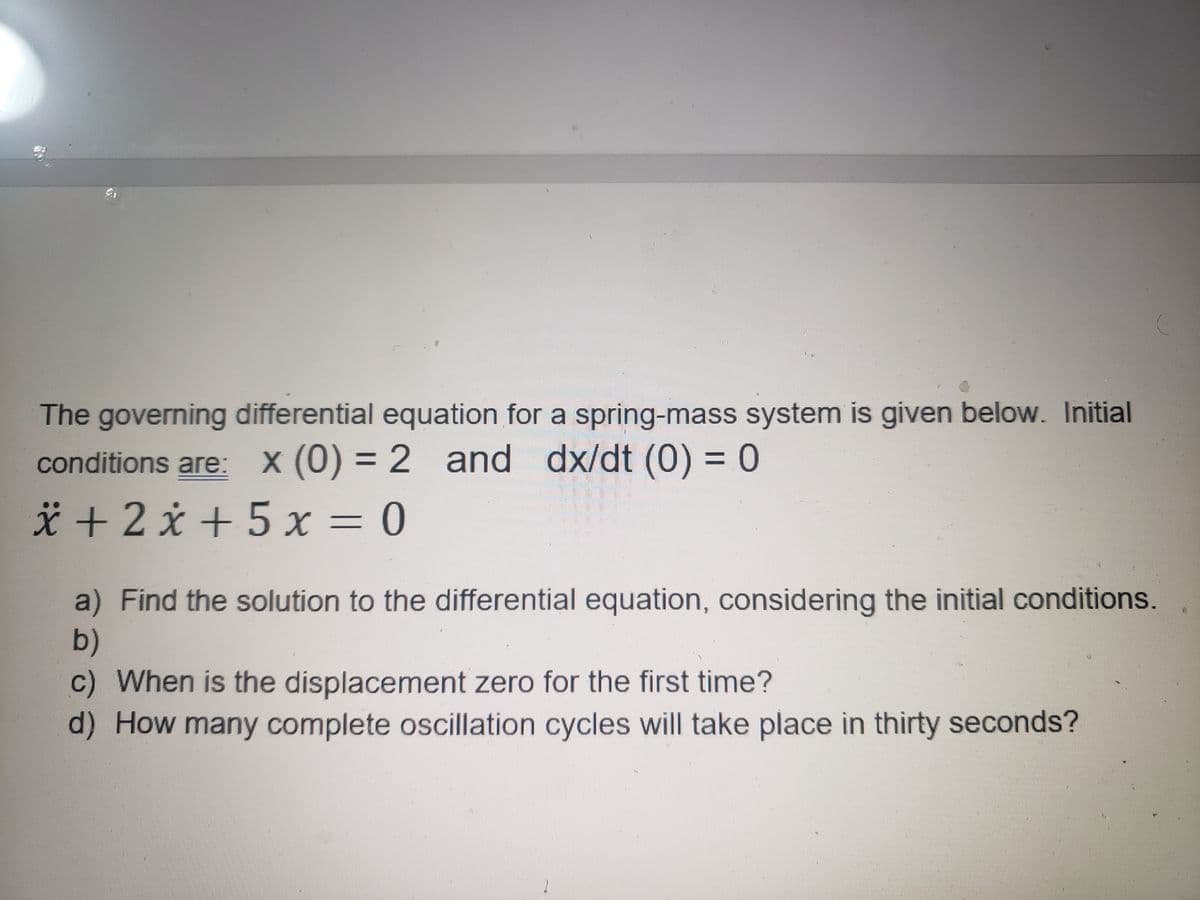 The governing differential equation for a spring-mass system is given below. Initial
x (0) = 2 and dx/dt (0) = 0
conditions are:
* + 2 x + 5 x = 0
a) Find the solution to the differential equation, considering the initial conditions.
b)
c) When is the displacement zero for the first time?
d) How many complete oscillation cycles will take place in thirty seconds?

