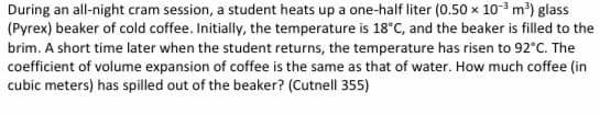 During an all-night cram session, a student heats up a one-half liter (0.50 x 10-3 m³) glass
(Pyrex) beaker of cold coffee. Initially, the temperature is 18°C, and the beaker is filled to the
brim. A short time later when the student returns, the temperature has risen to 92°C. The
coefficient of volume expansion of coffee is the same as that of water. How much coffee (in
cubic meters) has spilled out of the beaker? (Cutnell 355)
