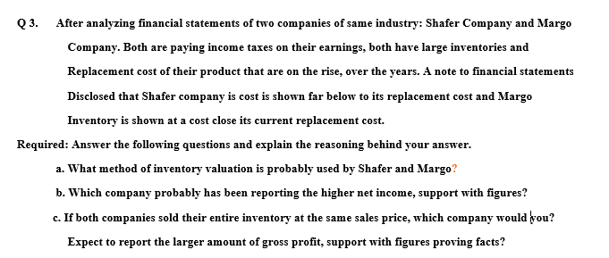 Q3.
After analyzing financial statements of two companies of same industry: Shafer Company and Margo
Company. Both are paying income taxes on their earnings, both have large inventories and
Replacement cost of their product that are on the rise, over the years. A note to financial statements
Disclosed that Shafer company is cost is shown far below to its replacement cost and Margo
Inventory is shown at a cost close its current replacement cost.
Required: Answer the following questions and explain the reasoning behind your answer.
a. What method of inventory valuation is probably used by Shafer and Margo?
b. Which company probably has been reporting the higher net income, support with figures?
c. If both companies sold their entire inventory at the same sales price, which company would you?
Expect to report the larger amount of gross profit, support with figures proving facts?
