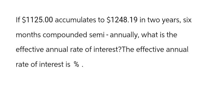 If $1125.00 accumulates to $1248.19 in two years, six
months compounded semi-annually, what is the
effective annual rate of interest? The effective annual
rate of interest is %.