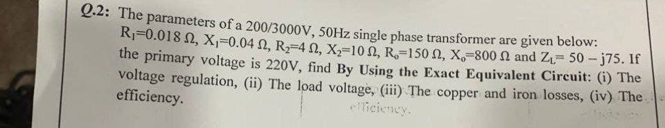 Q.2: The parameters of a 200/3000V, 50HZ single phase transformer are given below:
Rj=0.018 N, X,=0.04 N, R,-4 n, X,-10 0, R,-150 N, X,-800 and ZL= 50- j75. If
the primary voltage is 220V, find By Using the Exact Equivalent Circuit: (i) The
voltage regulation, (ii) The load voltage, (iii) The copper and iron losses, (iv) The.
efficiency.
eliciency.
