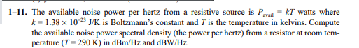 1-11. The available noise power per hertz from a resistive source is Pail - kT watts where
k = 1.38 x 103 J/K is Boltzmann's constant and Tis the temperature in kelvins. Compute
the available noise power spectral density (the power per hertz) from a resistor at room tem-
perature (T- 290 K) in dBm/Hz and dBW/Hz.
