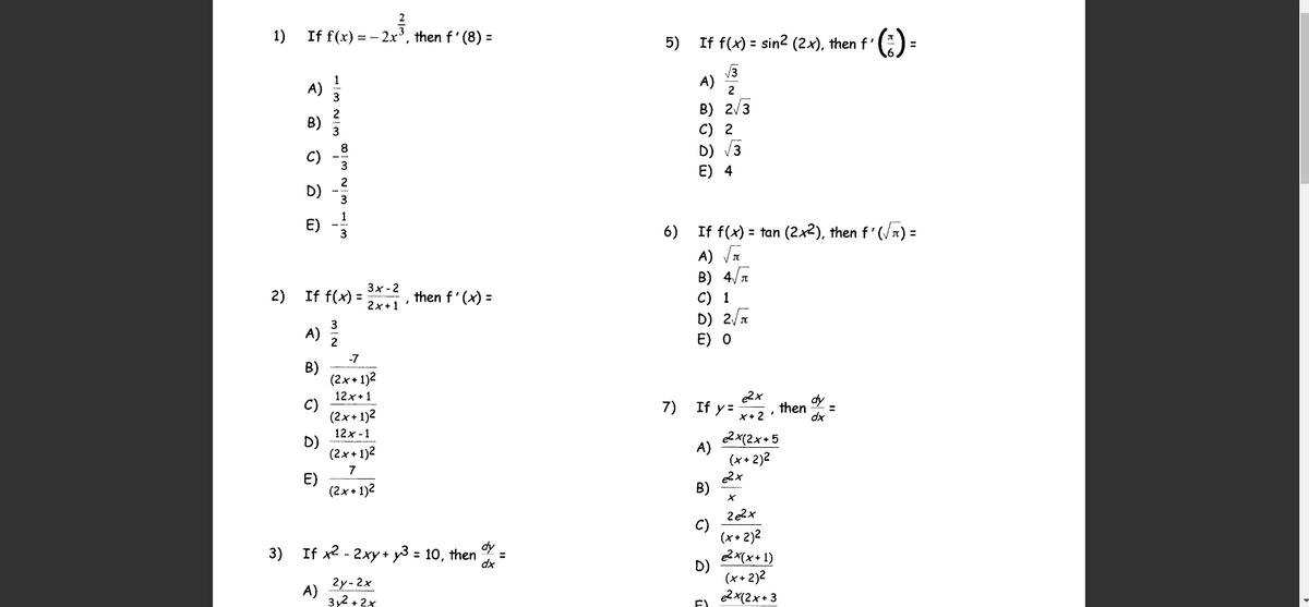 1)
If f(x) = - 2x³, then f' (8) =
5)
If f(x) = sin? (2x), then f'
A)
3
A)
2
B) 2/3
C) 2
D)
E) 4
B)
C)
D)
E)
If f(x) = tan (2x2), then f'(/n) =
A) Vn
B) 4/T
C) 1
D) 2/
E) о
6)
%3D
3x - 2
2)
If f(x) =
then f'(x) =
2x+1
A) 2
-7
В)
(2x+ 1)2
e2x
If y=
12x+1
C)
(2x+ 1)2
12x -1
D)
(2x+ 1)2
7)
dy
then
dx
*+2 :
2x(2x+5
A)
(x+ 2)2
E)
(2x+ 1)2
B)
C)
(x+ 2)2
3)
dy
If x2 - 2xy + y3 = 10, then
e2x(x+ 1)
%3D
dx
2y-2x
A)
3y2 + 2x
D)
(x+ 2)2
e2 x(2x+ 3
