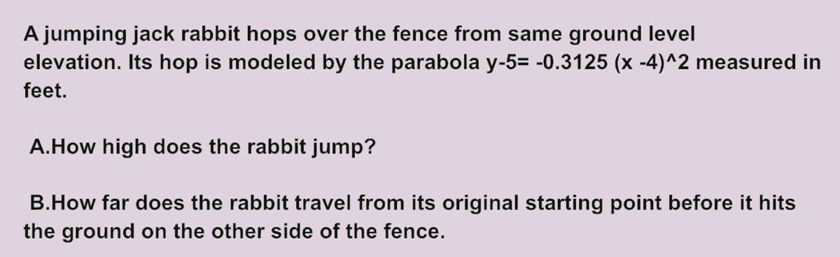 A jumping jack rabbit hops over the fence from same ground level
elevation. Its hop is modeled by the parabola y-5= -0.3125 (x -4)^2 measured in
feet.
A.How high does the rabbit jump?
B.How far does the rabbit travel from its original starting point before it hits
the ground on the other side of the fence.
