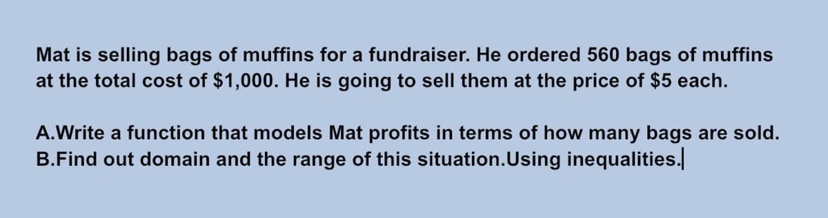 Mat is selling bags of muffins for a fundraiser. He ordered 560 bags of muffins
at the total cost of $1,000. He is going to sell them at the price of $5 each.
A.Write a function that models Mat profits in terms of how many bags are sold.
B.Find out domain and the range of this situation.Using inequalities.
