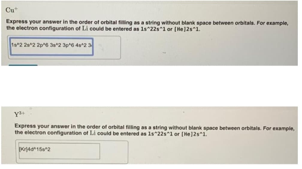 Cu+
Express your answer in the order of orbital filling as a string without blank space between orbitals. For example,
the electron configuration of Li could be entered as 1s^22s^1 or [He]2s^1.
1s^2 2s^2 2p^6 3s^2 3p^6 4s^2 3
Y3+
Express your answer in the order of orbital filling as a string without blank space between orbitals. For example,
the electron configuration of Li could be entered as 1s^22s^1 or [He]2s^1.
[Kr]4d^15s^2
