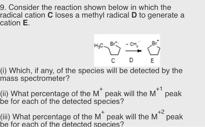 9. Consider the reaction shown below in which the
radical cation C loses a methyl radical D to generate a
cation E.
- CH
C D
E
(i) Which, if any, of the species will be detected by the
mass spectrometer?
(ii) What percentage of the M" peak will the M"
be for each of the detected species?
рeak
+2
(iii) What percentage of the M' peak will the M" peak
be for each of the detected species?
