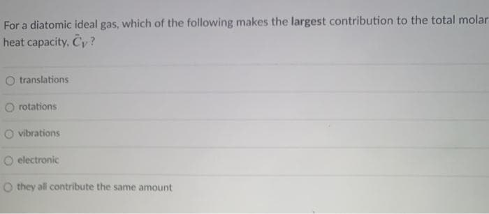 For a diatomic ideal gas, which of the following makes the largest contribution to the total molar
heat capacity, Cy?
translations
O rotations
vibrations
O electronic
O they all contribute the same amount
