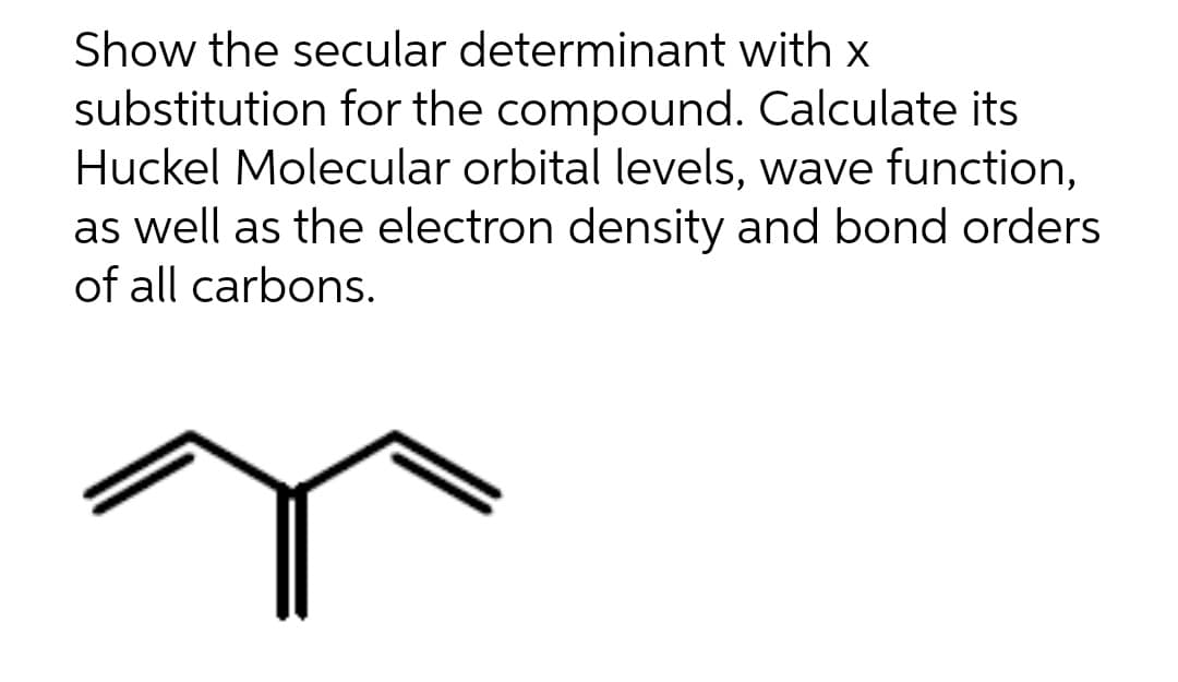 Show the secular determinant with x
substitution for the compound. Calculate its
Huckel Molecular orbital levels, wave function,
as well as the electron density and bond orders
of all carbons.
