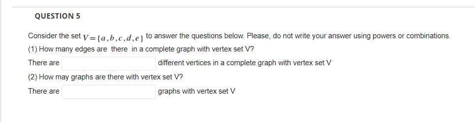 QUESTION 5
Consider the set y = la.b.c.d.e) to answer the questions below. Please, do not write your answer using powers or combinations.
(1) How many edges are there in a complete graph with vertex set V?
There are
different vertices in a complete graph with vertex set V
(2) How may graphs are there with vertex set V?
There are
graphs with vertex set V
