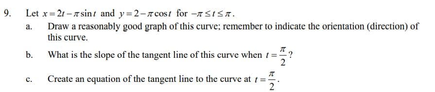 Let x= 21 - a sint and y=2-n cost for -<t<T.
Draw a reasonably good graph of this curve; remember to indicate the orientation (direction) of
this curve.
9.
а.
What is the slope of the tangent line of this curve when t =?
2
b.
Create an equation of the tangent line to the curve at t=.
2
с.
