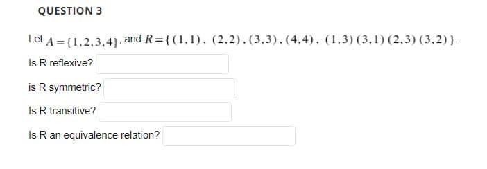 QUESTION 3
Let A = (1,2,3,4), and R= { (1,1), (2,2),(3,3), (4,4), (1,3) (3,1) (2,3) (3,2)}.
Is R reflexive?
is R symmetric?
Is R transitive?
Is R an equivalence relation?
