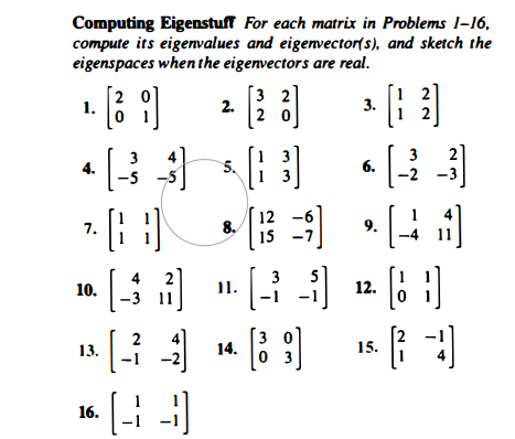 Computing Eigenstuff For each matrix in Problems l-16,
compute its eigenvalues and eigenvector(s), and sketch the
eigenspaces when the eigenvectors are real.
[2 0]
1.
3 2
2.
2 0
2
3.
3
3
2
5.
6.
4.
-5
-3
[: ]
12
8.
15
7.
9.
2
3
10.
11.
12.
11
2
3
14.
13.
15.
3
16.

