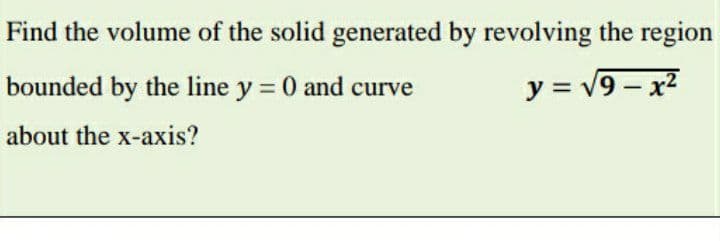 Find the volume of the solid generated by revolving the region
bounded by the line y = 0 and curve
y = v9 – x2
about the x-axis?
