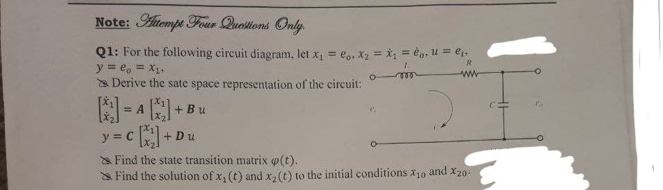 Note: Atempt Four Questions Only.
Q1: For the following circuit diagram, let x, = e, X2 = x1 = è0, u = ej,
y = e, = X1.
a Derive the sate space representation of the circuit:
= A
+ Bu
:图
y = C
+ Du
a Find the state transition matrix ø(t).
Find the solution of x, (t) and x,(t) to the initial conditions x10
and X20-
