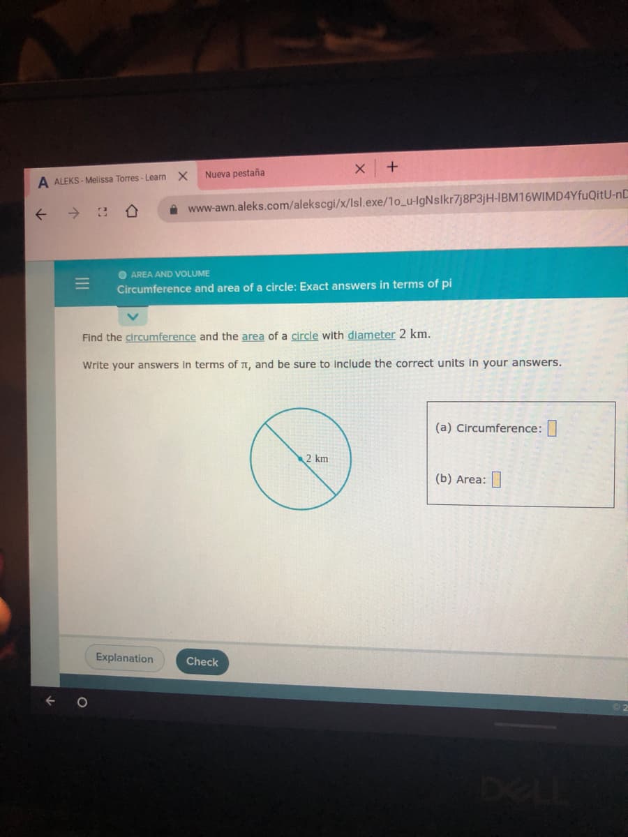 Nueva pestaña
A ALEKS - Melissa Torres - Learn X
->
www-awn.aleks.com/alekscgi/x/Isl.exe/1o_u-lgNslkr7j8P3jH-IBM16WIMD4YfuQitU-nC
O AREA AND VOLUME
Circumference and area of a circle: Exact answers in terms of pi
Find the circumference and the area of a circle with diameter 2 km.
Write your answers in terms of t, and be sure to include the correct units in your answers.
(a) Circumference:
2 km
(b) Area:
Explanation
Check
DELL
III
