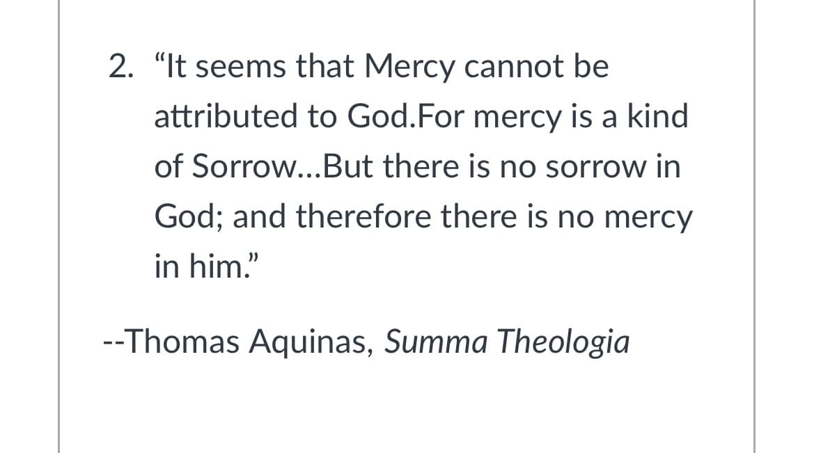 2. "It seems that Mercy cannot be
attributed to God.For mercy is a kind
of Sorrow...But there is no sorrow in
God; and therefore there is no mercy
in him."
--Thomas Aquinas, Summa Theologia

