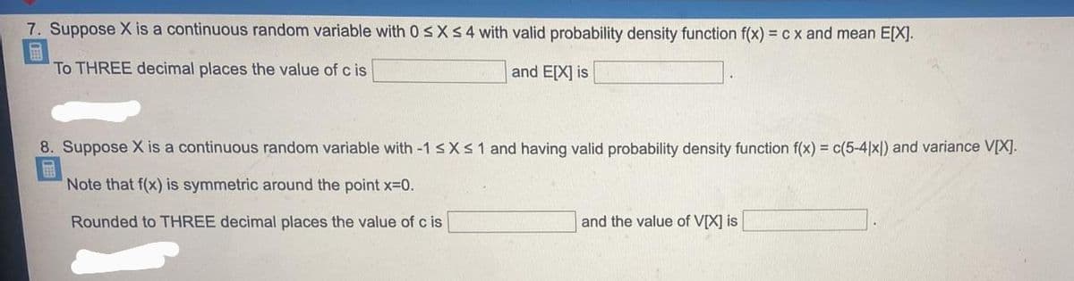 7. Suppose X is a continuous random variable with 0 sX54 with valid probability density function f(x) = cx and mean E[X].
To THREE decimal places the value of c is
and E[X] is
8. Suppose X is a continuous random variable with -1 sXs 1 and having valid probability density function f(x) = c(5-4|x|) and variance V[X].
Note that f(x) is symmetric around the point x-0.
Rounded to THREE decimal places the value of c is
and the value of V[X] is
