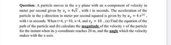 Question: A particle moves in the x-y plane with an x-component of velocity in
meter per second given by v, = 4√t, with t in seconds. The acceleration of the
particle in the y-direction in meter per second squared is given by by ay = 4 e(t),
with t in seconds. When t-4, y-10, x-4, and vy= 10, (a) Find the equation of the
path of the particle and (b) calculate the magnitude of the velocity v of the particle
for the instant when its y-coordinate reaches 20 m, and the angle which the velocity
makes with the x-axis.