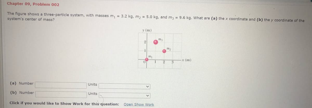 Chapter 09, Problem 002
The figure shows a three-particle system, with masses m = 3.2 kg, m, = 5.0 kg, and m3 = 9.6 kg. What are (a) the x coordinate and (b) the y coordinate of the
system's center of mass?
y (m)
My
x (m)
12
(a) Number
Units
(b) Number
Units
Click if you would like to Show Work for this question:
Open Show Work
