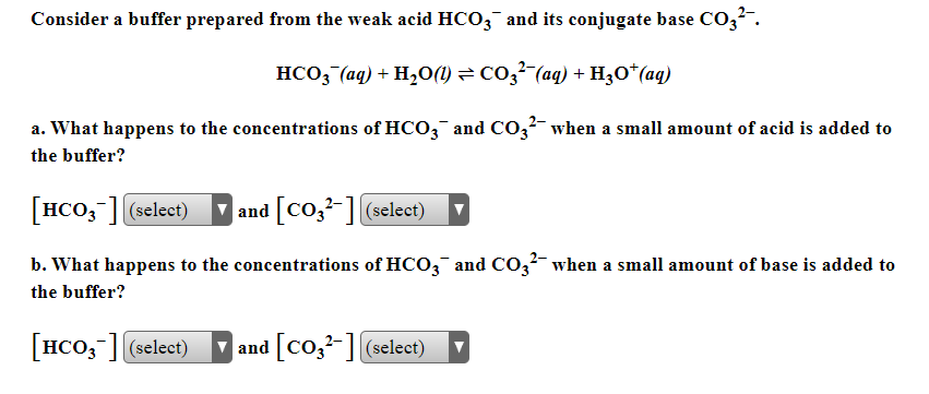 Consider a buffer prepared from the weak acid HCO3¯ and its conjugate base CO3?".
HCO3 (aq) + H,0(1) = CO3² (aq) + H3O*(aq)
a. What happens to the concentrations of HCO,¯ and CO3²- when a small amount of acid is added to
the buffer?
[HCO,-] (select)
| and [Co,²-] select)
b. What happens to the concentrations of HCO3 and CO,?- when a small amount of base is added to
the buffer?
[HCO, ] (select)
| and [Co,²-] (select)
