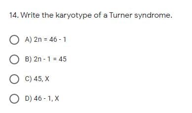 14. Write the karyotype of a Turner syndrome.
O A) 2n = 46 - 1
O B) 2n - 1 = 45
O C) 45, X
O D) 46 - 1, X
